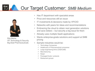 58
• Has IT department with specialist areas
• Price and resources still an issue
• IT investments & decisions made by VP/CIO
• Networks with peers for ideas and recommendations
• Embracing the cloud to obtain next generation solutions
and save dollars – but security a big issue for them
• Already uses multiple SaaS applications
• Wants enterprise-grade solutions and support at SMB
pricing
• Sample industries would be:
 Technology Companies
 Healthcare or Pharmaceutical companies
 Large engineering firms (CAD/CAM)
 Manufacturing
 Retail
 Packaged foods / products
 Restaurant groups
Our Target Customer: SMB Medium
Rita Mehta
VP, Technology & Security
Big Deal Pharmaceuticals
 