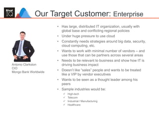 59
• Has large, distributed IT organization, usually with
global base and conflicting regional policies
• Under huge pressure to use cloud
• Constantly needs strategies around big data, security,
cloud computing, etc.
• Wants to work with minimal number of vendors – and
use those that can be partners across several areas
• Needs to be relevant to business and show how IT is
driving business impact
• Doesn’t like “sales” people and wants to be treated
like a VIP by vendor executives
• Wants to be seen as a thought leader among his
peers
• Sample industries would be:
 High-tech
 Telecom
 Industrial / Manufacturing
 Healthcare
Our Target Customer: Enterprise
Antonio Clarkston
CIO
Mongo Bank Worldwide
 