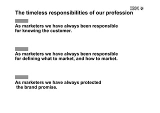 The timeless responsibilities of our profession

As marketers we have always been responsible
for knowing the customer.




As marketers we have always been responsible
for defining what to market, and how to market.




As marketers we have always protected
the brand promise.
 