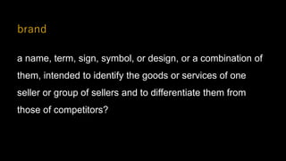 brand
a name, term, sign, symbol, or design, or a combination of
them, intended to identify the goods or services of one
seller or group of sellers and to differentiate them from
those of competitors?
 