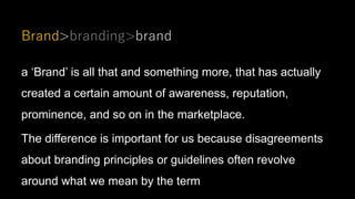 Brand>branding>brand
a ‘Brand’ is all that and something more, that has actually
created a certain amount of awareness, reputation,
prominence, and so on in the marketplace.
The difference is important for us because disagreements
about branding principles or guidelines often revolve
around what we mean by the term
 