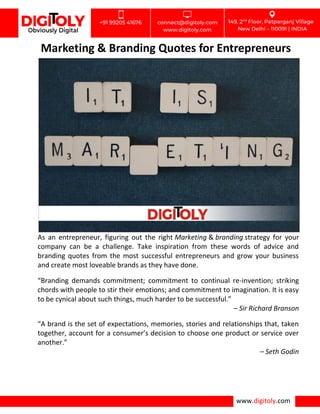 www.digitoly.com
Marketing & Branding Quotes for Entrepreneurs
As an entrepreneur, figuring out the right Marketing & branding strategy for your
company can be a challenge. Take inspiration from these words of advice and
branding quotes from the most successful entrepreneurs and grow your business
and create most loveable brands as they have done.
“Branding demands commitment; commitment to continual re-invention; striking
chords with people to stir their emotions; and commitment to imagination. It is easy
to be cynical about such things, much harder to be successful.”
– Sir Richard Branson
“A brand is the set of expectations, memories, stories and relationships that, taken
together, account for a consumer’s decision to choose one product or service over
another.”
– Seth Godin
 