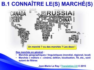 Jean-Marie Le Ray / Translation 2.0 © 2015
B.1 CONNAÎTRE LE(S) MARCHÉ(S)
Des marchés en général :
• Marchés géographiques ...