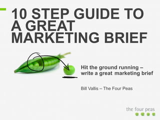 10 STEP GUIDE TO 
A GREAT 
MARKETING BRIEF 
Hit the ground running – 
write a great marketing brief 
Bill Vallis – The Four Peas 
 
