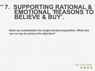 7. SUPPORTING RATIONAL & 
EMOTIONAL 'REASONS TO 
BELIEVE & BUY’. 
Back-up /substantiate the single-minded proposition. What else 
can we say to achieve the objective? 
 