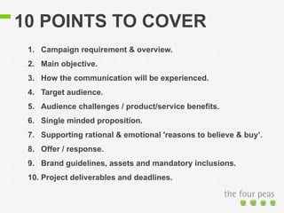 10 POINTS TO COVER 
1. Campaign requirement & overview. 
2. Main objective. 
3. How the communication will be experienced. 
4. Target audience. 
5. Audience challenges / product/service benefits. 
6. Single minded proposition. 
7. Supporting rational & emotional 'reasons to believe & buy’. 
8. Offer / response. 
9. Brand guidelines, assets and mandatory inclusions. 
10. Project deliverables and deadlines. 
 