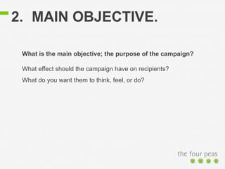 2. MAIN OBJECTIVE. 
What is the main objective; the purpose of the campaign? 
What effect should the campaign have on recipients? 
What do you want them to think, feel, or do? 
 