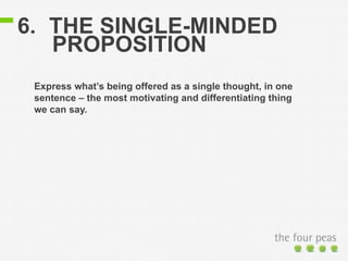 6. THE SINGLE-MINDED 
PROPOSITION 
Express what’s being offered as a single thought, in one 
sentence – the most motivating and differentiating thing 
we can say. 
 