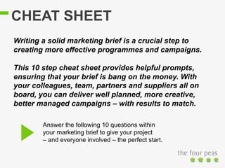CHEAT SHEET
Answer the following 10 questions within
your marketing brief to give your project
– and everyone involved – the perfect start.
Writing a solid marketing brief is a crucial step to
creating more effective programmes and campaigns.
This 10 step cheat sheet provides helpful prompts,
ensuring that your brief is bang on the money. With
your colleagues, team, partners and suppliers all on
board, you can deliver well planned, more creative,
better managed campaigns – with results to match.
 
