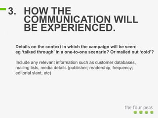 3. HOW THE
COMMUNICATION WILL
BE EXPERIENCED.
Details on the context in which the campaign will be seen:
eg ‘talked through’ in a one-to-one scenario? Or mailed out ‘cold’?
Include any relevant information such as customer databases,
mailing lists, media details (publisher; readership; frequency;
editorial slant, etc)
 