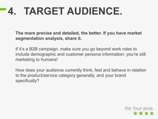 4. TARGET AUDIENCE.
The more precise and detailed, the better. If you have market
segmentation analysis, share it.
If it’s a B2B campaign, make sure you go beyond work roles to
include demographic and customer persona information: you’re still
marketing to humans!
How does your audience currently think, feel and behave in relation
to the product/service category generally, and your brand
specifically?
 