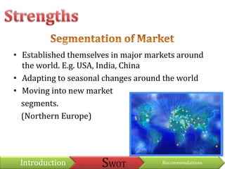 StrengthsSegmentation of MarketEstablished themselves in major markets around the world. E.g. USA, India, ChinaAdapting to seasonal changes around the worldMoving into new market     segments.     (Northern Europe)