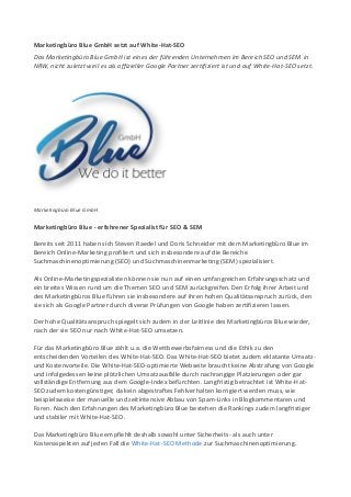 Marketingbüro Blue GmbH setzt auf White-Hat-SEO
Das Marketingbüro Blue GmbH ist eines der führenden Unternehmen im Bereich SEO und SEM in
NRW, nicht zuletzt weil es als offizieller Google Partner zertifiziert ist und auf White-Hat-SEO setzt.
Marketingbüro Blue GmbH
Marketingbüro Blue - erfahrener Spezialist für SEO & SEM
Bereits seit 2011 haben sich Steven Raedel und Doris Schneider mit dem Marketingbüro Blue im
Bereich Online-Marketing profiliert und sich insbesondere auf die Bereiche
Suchmaschinenoptimierung (SEO) und Suchmaschinenmarketing (SEM) spezialisiert.
Als Online-Marketingspezialisten können sie nun auf einen umfangreichen Erfahrungsschatz und
ein breites Wissen rund um die Themen SEO und SEM zurückgreifen. Den Erfolg ihrer Arbeit und
des Marketingbüros Blue führen sie insbesondere auf ihren hohen Qualitätsanspruch zurück, den
sie sich als Google Partner durch diverse Prüfungen von Google haben zertifizieren lassen.
Der hohe Qualitätsanspruch spiegelt sich zudem in der Leitlinie des Marketingbüros Blue wieder,
nach der sie SEO nur nach White-Hat-SEO umsetzen.
Für das Marketingbüro Blue zählt u.a. die Wettbewerbsfairness und die Ethik zu den
entscheidenden Vorteilen des White-Hat-SEO. Das White-Hat-SEO bietet zudem eklatante Umsatz-
und Kostenvorteile. Die White-Hat-SEO-optimierte Webseite braucht keine Abstrafung von Google
und infolgedessen keine plötzlichen Umsatzausfälle durch nachrangige Platzierungen oder gar
vollständige Entfernung aus dem Google-Index befürchten. Langfristig betrachtet ist White-Hat-
SEO zudem kostengünstiger, da kein abgestraftes Fehlverhalten korrigiert werden muss, wie
beispielsweise der manuelle und zeitintensive Abbau von Spam-Links in Blogkommentaren und
Foren. Nach den Erfahrungen des Marketingbüro Blue bestehen die Rankings zudem langfristiger
und stabiler mit White-Hat-SEO.
Das Marketingbüro Blue empfiehlt deshalb sowohl unter Sicherheits- als auch unter
Kostenaspekten auf jeden Fall die White-Hat-SEO Methode zur Suchmaschinenoptimierung.
 