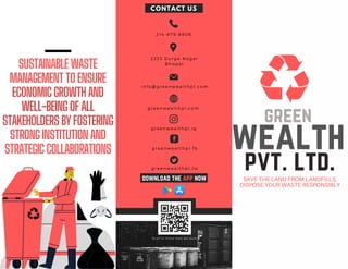 SUSTAINABLEWASTE
MANAGEMENTTOENSURE
ECONOMICGROWTHAND
WELL-BEINGOFALL
STAKEHOLDERSBYFOSTERING
STRONGINSTITUTIONAND
STRATEGICCOLLABORATIONS
SAVE THE LAND FROM LANDFILLS,
DISPOSE YOUR WASTE RESPONSIBLY
green
wealth
pvt. ltd.
2 1 4 - 8 7 9 - 8 8 0 6
2 3 3 3 D u r g a N a g a r
B h o p a l
i n f o @ g r e e n w e a l t h p l . c o m
g r e e n w e a l t h p l , c o m
CONTACT US
g r e e n w e a l t h p l , i g
g r e e n w e a l t h p l , f b
g r e e n w e a l t h p l , t w
S c a n t o k n o w h o w w e w o r k
download the app now
 
