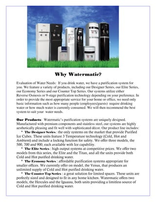 Why Watermatic?
Evaluation of Water Needs: If you drink water, we have a purification system for
you. We feature a variety of products, including our Designer Series, our Elite Series,
our Economy Series and our Counter Top Series. Our systems utilize either
Reverse Osmosis or 9-stage purification technology depending on your preference. In
order to provide the most appropriate service for your home or office, we need only
basic information such as how many people (employees/guests) require drinking
water or how much water is currently consumed. We will then recommend the best
system to suit your water needs.

Our Products: Watermatic’s purification systems are uniquely designed.
Manufactured with premium components and stainless steel, our systems are highly
aesthetically pleasing and fit well with sophisticated décor. Our product line includes:
   * The Designer Series : the only systems on the market that provide Purified
Ice Cubes. These units feature 3 Temperature technology (Cold, Hot and
Ambient) and include a locking function for safety. We offer three models, the
500, 700 and 900, each available with Ice capability.
   * The Elite Series : high output systems at competitive prices. We offer two
models from this series, the Elite and the Titan, and all the units provide both
Cold and Hot purified drinking water.
   * The Economy Series : affordable purification systems appropriate for
smaller offices. We currently offer on model, the Venus, that produces an
unlimited supply of Cold and Hot purified drinking water.
   * The Counter Top Series : a great solution for limited spaces. These units are
perfectly sized and designed to fit in any home kitchen. Watermatic offers two
models, the Hercules and the Iguassu, both units providing a limitless source of
Cold and Hot purified drinking water.
 