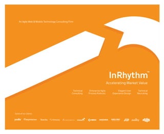 An Agile Web & Mobile Technology Consulting Firm

      Get in touch
      InRhythm™
      79 Hudson Street, #506
      Hoboken, NJ 07030

      p (800) 683-7813
      f (888) 618-8957

      get@inrhythm.com

      www.inrhythm.com




                                                                                                                        InRhythm
                                                                                                                                                                    ™


                                                                                                                   Accelerating Market Value

                                                                     Technical              Enterprise Agile                    Elegant User               Technical
                                                                    Consulting             Process Rollouts                Experience Design              Recruiting




Some of our clients




We are conveniently located in the NY metro area.   76 Hudson Street, Suite 506, Hoboken, NJ 07030   p (800) 683-7813   f (888) 618-8957   get@inrhythm.com   www.inrhythm.com
 