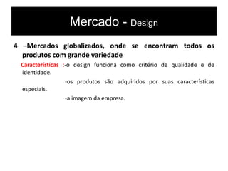Mercado - Design
4 –Mercados globalizados, onde se encontram todos os
produtos com grande variedade
Características :-o design funciona como critério de qualidade e de
identidade.
-os produtos são adquiridos por suas características
especiais.
-a imagem da empresa.
 