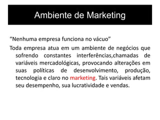 Ambiente de Marketing
“Nenhuma empresa funciona no vácuo”
Toda empresa atua em um ambiente de negócios que
sofrendo constantes interferências,chamadas de
variáveis mercadológicas, provocando alterações em
suas políticas de desenvolvimento, produção,
tecnologia e claro no marketing. Tais variáveis afetam
seu desempenho, sua lucratividade e vendas.
 