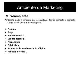 Ambiente de Marketing
Microambiente
Ambiente onde a empresa exerce qualquer forma controle o controle
sobre as variáveis mercadológicas.
 Produto
 Preço
 Ponto de vendas
 Vendas pessoais
 Propaganda
 Publicidade
 Promoção de vendas opinião pública
 Políticas internas ...
 