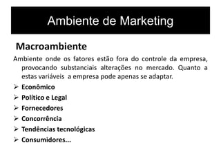 Ambiente de Marketing
Macroambiente
Ambiente onde os fatores estão fora do controle da empresa,
provocando substanciais alterações no mercado. Quanto a
estas variáveis a empresa pode apenas se adaptar.
 Econômico
 Político e Legal
 Fornecedores
 Concorrência
 Tendências tecnológicas
 Consumidores...
 