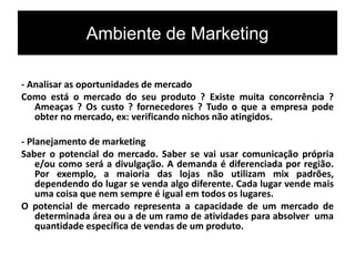 Ambiente de Marketing
- Analisar as oportunidades de mercado
Como está o mercado do seu produto ? Existe muita concorrência ?
Ameaças ? Os custo ? fornecedores ? Tudo o que a empresa pode
obter no mercado, ex: verificando nichos não atingidos.
- Planejamento de marketing
Saber o potencial do mercado. Saber se vai usar comunicação própria
e/ou como será a divulgação. A demanda é diferenciada por região.
Por exemplo, a maioria das lojas não utilizam mix padrões,
dependendo do lugar se venda algo diferente. Cada lugar vende mais
uma coisa que nem sempre é igual em todos os lugares.
O potencial de mercado representa a capacidade de um mercado de
determinada área ou a de um ramo de atividades para absolver uma
quantidade específica de vendas de um produto.
 