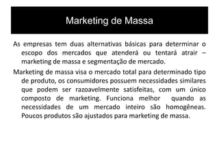 Marketing de Massa
As empresas tem duas alternativas básicas para determinar o
escopo dos mercados que atenderá ou tentará atrair –
marketing de massa e segmentação de mercado.
Marketing de massa visa o mercado total para determinado tipo
de produto, os consumidores possuem necessidades similares
que podem ser razoavelmente satisfeitas, com um único
composto de marketing. Funciona melhor quando as
necessidades de um mercado inteiro são homogêneas.
Poucos produtos são ajustados para marketing de massa.
 