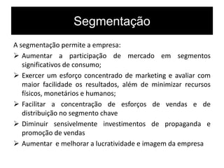 Segmentação
A segmentação permite a empresa:
 Aumentar a participação de mercado em segmentos
significativos de consumo;
 Exercer um esforço concentrado de marketing e avaliar com
maior facilidade os resultados, além de minimizar recursos
físicos, monetários e humanos;
 Facilitar a concentração de esforços de vendas e de
distribuição no segmento chave
 Diminuir sensivelmente investimentos de propaganda e
promoção de vendas
 Aumentar e melhorar a lucratividade e imagem da empresa
 