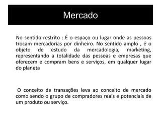 Mercado
No sentido restrito : É o espaço ou lugar onde as pessoas
trocam mercadorias por dinheiro. No sentido amplo , é o
objeto de estudo da mercadologia, marketing,
representando a totalidade das pessoas e empresas que
oferecem e compram bens e serviços, em qualquer lugar
do planeta
O conceito de transações leva ao conceito de mercado
como sendo o grupo de compradores reais e potenciais de
um produto ou serviço.
 