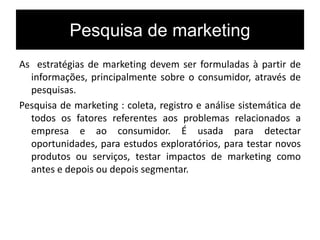 Pesquisa de marketing
As estratégias de marketing devem ser formuladas à partir de
informações, principalmente sobre o consumidor, através de
pesquisas.
Pesquisa de marketing : coleta, registro e análise sistemática de
todos os fatores referentes aos problemas relacionados a
empresa e ao consumidor. É usada para detectar
oportunidades, para estudos exploratórios, para testar novos
produtos ou serviços, testar impactos de marketing como
antes e depois ou depois segmentar.
 