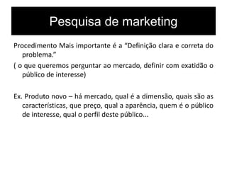 Pesquisa de marketing
Procedimento Mais importante é a “Definição clara e correta do
problema.”
( o que queremos perguntar ao mercado, definir com exatidão o
público de interesse)
Ex. Produto novo – há mercado, qual é a dimensão, quais são as
características, que preço, qual a aparência, quem é o público
de interesse, qual o perfil deste público...
 