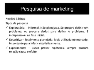 Pesquisa de marketing
Noções Básicas
Tipos de pesquisa
 Exploratória - Informal. Não planejada. Só procura definir um
problema, ou procura dados para definir o problema. É
indispensável na fase inicial.
 Descritiva – Totalmente planejada. Mais utilizada no mercado.
Importante para inferir estatisticamente.
 Experimental – Busca provar hipóteses. Sempre procura
relação causa e efeito.
 