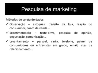 Pesquisa de marketing
Métodos de coleta de dados:
 Observação – estoques, transito da loja, reação do
consumidor, ponto de venda...
 Experimentação – teste-drive, pesquisa de opinião,
degustação, comunicação...
 Levantamento – pessoal, carta, telefone, painel de
consumidores ou entrevistas em grupo, email, sites de
relacionamento...
 