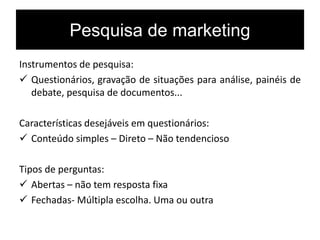 Pesquisa de marketing
Instrumentos de pesquisa:
 Questionários, gravação de situações para análise, painéis de
debate, pesquisa de documentos...
Características desejáveis em questionários:
 Conteúdo simples – Direto – Não tendencioso
Tipos de perguntas:
 Abertas – não tem resposta fixa
 Fechadas- Múltipla escolha. Uma ou outra
 