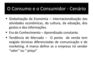 O Consumo e o Consumidor - Cenário
 Globalização da Economia – internacionalização das
atividades econômicas, da cultura, da eduação, dos
gostos e das informações.
 Era do Conhecimento – Aprendizado constante.
 Tendência de Mercado – O ponto de venda tem
exigido técnicas diferenciadas de comunicação e de
marketing. A marca define se a empresa irá vender
“valor” ou “ preço”
 
