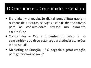O Consumo e o Consumidor - Cenário
 Era digital – a revolução digital possibilitou que um
número de produtos, serviços e canais de disponíveis
para os consumidores tivesse um aumento
significativo
 Consumidor – Ocupa o centro do palco. È no
consumidor que deve estar toda a essência dsa ações
empresariais.
 Marketing de Emoção – “ O negócio e gerar emoção
para gerar mais negócio”
 
