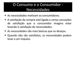 O Consumo e o Consumidor -
Necessidades
 As necessidades motivam os consumidores.
 A satisfação da compra está ligada a certas sensações
de satisfação que o consumidor imagina estar
levando à satisfação de necessidades.
 As necessidades são mais básicas que os desejos .
 Quando não são satisfeitas, as necessidades podem
levar a um impulso.
 