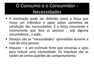 O Consumo e o Consumidor -
Necessidades
 A motivação pode ser definida como a força que
move um indivíduo a optar pelos caminhos de
satisfação das necessidades. É a força consciente e
inconsciente que leva as pessoas , sob alguma
circunstância , a ação.
 Desejos são as “necessidades” aprendidas durante a
vida de uma pessoa.
 Impulso – é um estímulo forte que encoraja a ação
para reduzir uma necessidade. Os impulsos são as
razões de certos padrões de comportamento
 