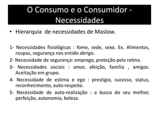 O Consumo e o Consumidor -
Necessidades
• Hierarquia de necessidades de Maslow.
1- Necessidades fisiológicas : fome, sede, sexo. Ex. Alimentos,
roupas, segurança nos entido abrigo.
2- Necessidade de segurança: emprego, proteção pela rotina.
3- Necessidades sociais : amor, afeição, família , amigos.
Aceitação em grupo.
4- Necessidade de estima e ego : prestígio, sucesso, status,
reconhecimento, auto-respeito.
5- Necessidade de auto-realização : a busca do seu melhor,
perfeição, autonomia, beleza.
 
