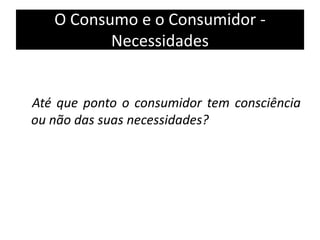 O Consumo e o Consumidor -
Necessidades
Até que ponto o consumidor tem consciência
ou não das suas necessidades?
 