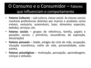 O Consumo e o Consumidor – Fatores
que influenciam o comportamento
• Fatores Culturais – sub-cultura, classe social. As classes sociais
mostram preferências distintas por marcas e produtos como
móveis, vestuário, automóveis, lazer, alimentos especiais,
bebidas, serviços, etc.
• Fatores sociais – grupos de referência, família, papéis e
posições sociais. ( primários, secundários, de aspiração,
dissociação)
• Fatores pessoais – idade, estágio do ciclo de vida, ocupação,
situação econômica, estilo de vida, personalidade, auto-
estima.
• Fatores psicológicos – motivação, percepção, aprendizagem,
crenças e atitudes.
 