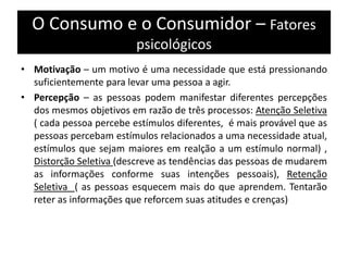 O Consumo e o Consumidor – Fatores
psicológicos
• Motivação – um motivo é uma necessidade que está pressionando
suficientemente para levar uma pessoa a agir.
• Percepção – as pessoas podem manifestar diferentes percepções
dos mesmos objetivos em razão de três processos: Atenção Seletiva
( cada pessoa percebe estímulos diferentes, é mais provável que as
pessoas percebam estímulos relacionados a uma necessidade atual,
estímulos que sejam maiores em realção a um estímulo normal) ,
Distorção Seletiva (descreve as tendências das pessoas de mudarem
as informações conforme suas intenções pessoais), Retenção
Seletiva ( as pessoas esquecem mais do que aprendem. Tentarão
reter as informações que reforcem suas atitudes e crenças)
 