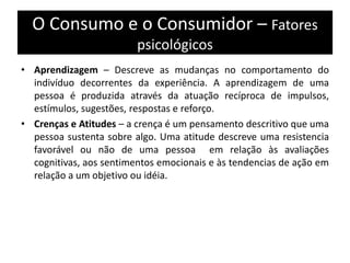 O Consumo e o Consumidor – Fatores
psicológicos
• Aprendizagem – Descreve as mudanças no comportamento do
indivíduo decorrentes da experiência. A aprendizagem de uma
pessoa é produzida através da atuação recíproca de impulsos,
estímulos, sugestões, respostas e reforço.
• Crenças e Atitudes – a crença é um pensamento descritivo que uma
pessoa sustenta sobre algo. Uma atitude descreve uma resistencia
favorável ou não de uma pessoa em relação às avaliações
cognitivas, aos sentimentos emocionais e às tendencias de ação em
relação a um objetivo ou idéia.
 