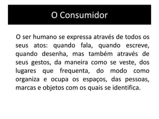 O ser humano se expressa através de todos os
seus atos: quando fala, quando escreve,
quando desenha, mas também através de
seus gestos, da maneira como se veste, dos
lugares que frequenta, do modo como
organiza e ocupa os espaços, das pessoas,
marcas e objetos com os quais se identifica.
O Consumidor
 