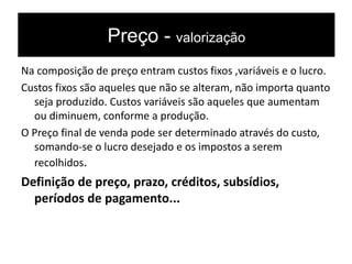Preço - valorização
Na composição de preço entram custos fixos ,variáveis e o lucro.
Custos fixos são aqueles que não se alteram, não importa quanto
seja produzido. Custos variáveis são aqueles que aumentam
ou diminuem, conforme a produção.
O Preço final de venda pode ser determinado através do custo,
somando-se o lucro desejado e os impostos a serem
recolhidos.
Definição de preço, prazo, créditos, subsídios,
períodos de pagamento...
 