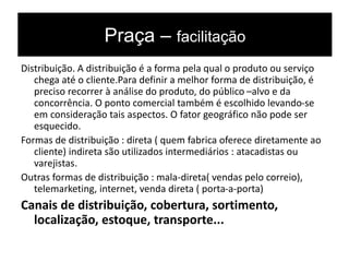 Praça – facilitação
Distribuição. A distribuição é a forma pela qual o produto ou serviço
chega até o cliente.Para definir a melhor forma de distribuição, é
preciso recorrer à análise do produto, do público –alvo e da
concorrência. O ponto comercial também é escolhido levando-se
em consideração tais aspectos. O fator geográfico não pode ser
esquecido.
Formas de distribuição : direta ( quem fabrica oferece diretamente ao
cliente) indireta são utilizados intermediários : atacadistas ou
varejistas.
Outras formas de distribuição : mala-direta( vendas pelo correio),
telemarketing, internet, venda direta ( porta-a-porta)
Canais de distribuição, cobertura, sortimento,
localização, estoque, transporte...
 