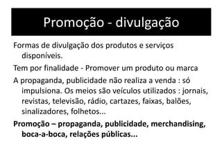 Promoção - divulgação
Formas de divulgação dos produtos e serviços
disponíveis.
Tem por finalidade - Promover um produto ou marca
A propaganda, publicidade não realiza a venda : só
impulsiona. Os meios são veículos utilizados : jornais,
revistas, televisão, rádio, cartazes, faixas, balões,
sinalizadores, folhetos...
Promoção – propaganda, publicidade, merchandising,
boca-a-boca, relações públicas...
 
