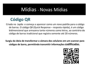 Mídias - Novas Mídias
Código QR
Criado no Japão e começa a aparecer como um novo padrão para o código
de barras. O código QR (Quick Response – resposta rápida), é um código
bidimensional que armazena tanto números como letras, ao contrário do
código de barras tradicional que registra somente até 20 números.
Surgiu da ideia de transformar a câmara dos celulares em um scanner para
códigos de barra, permitindo transmitir informações codificadas.
 
