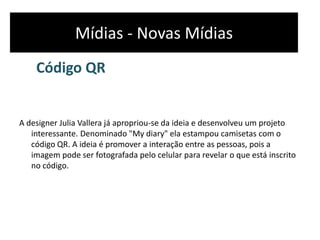 Mídias - Novas Mídias
Código QR
A designer Julia Vallera já apropriou-se da ideia e desenvolveu um projeto
interessante. Denominado "My diary" ela estampou camisetas com o
código QR. A ideia é promover a interação entre as pessoas, pois a
imagem pode ser fotografada pelo celular para revelar o que está inscrito
no código.
 