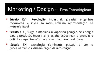 Marketing / Design – Eras Tecnológicas
 Século XVIII Revolução Industrial, grandes engenhos
mecânicos, o início da mais próxima representação do
mercado atual
 Século XIX , surge a máquina a vapor na geração de energia
para a produção industrial e as alterações mais profundas e
definitivas que transformaram os processos produtivos
 Século XX, tecnologia dominante passou a ser o
processamento e disseminação da informação.
 