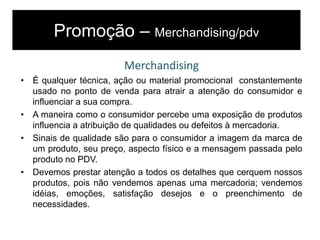 Promoção – Merchandising/pdv
Merchandising
• É qualquer técnica, ação ou material promocional constantemente
usado no ponto de venda para atrair a atenção do consumidor e
influenciar a sua compra.
• A maneira como o consumidor percebe uma exposição de produtos
influencia a atribuição de qualidades ou defeitos à mercadoria.
• Sinais de qualidade são para o consumidor a imagem da marca de
um produto, seu preço, aspecto físico e a mensagem passada pelo
produto no PDV.
• Devemos prestar atenção a todos os detalhes que cerquem nossos
produtos, pois não vendemos apenas uma mercadoria; vendemos
idéias, emoções, satisfação desejos e o preenchimento de
necessidades.
 
